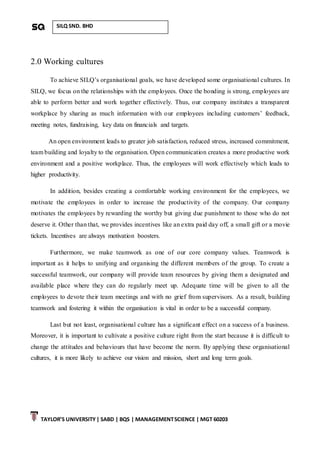 TAYLOR’S UNIVERSITY| SABD | BQS | MANAGEMENTSCIENCE | MGT 60203
SILQ SND. BHD
2.0 Working cultures
To achieve SILQ’s organisational goals, we have developed some organisational cultures. In
SILQ, we focus on the relationships with the employees. Once the bonding is strong, employees are
able to perform better and work together effectively. Thus, our company institutes a transparent
workplace by sharing as much information with our employees including customers’ feedback,
meeting notes, fundraising, key data on financials and targets.
An open environment leads to greater job satisfaction, reduced stress, increased commitment,
team building and loyalty to the organisation. Open communication creates a more productive work
environment and a positive workplace. Thus, the employees will work effectively which leads to
higher productivity.
In addition, besides creating a comfortable working environment for the employees, we
motivate the employees in order to increase the productivity of the company. Our company
motivates the employees by rewarding the worthy but giving due punishment to those who do not
deserve it. Other than that, we provides incentives like an extra paid day off, a small gift or a movie
tickets. Incentives are always motivation boosters.
Furthermore, we make teamwork as one of our core company values. Teamwork is
important as it helps to unifying and organising the different members of the group. To create a
successful teamwork, our company will provide team resources by giving them a designated and
available place where they can do regularly meet up. Adequate time will be given to all the
employees to devote their team meetings and with no grief from supervisors. As a result, building
teamwork and fostering it within the organisation is vital in order to be a successful company.
Last but not least, organisational culture has a significant effect on a success of a business.
Moreover, it is important to cultivate a positive culture right from the start because it is difficult to
change the attitudes and behaviours that have become the norm. By applying these organisational
cultures, it is more likely to achieve our vision and mission, short and long term goals.
 