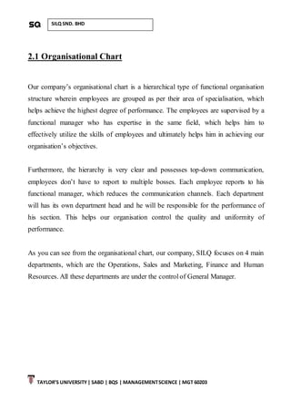 TAYLOR’S UNIVERSITY| SABD | BQS | MANAGEMENTSCIENCE | MGT 60203
SILQ SND. BHD
2.1 Organisational Chart
Our company’s organisational chart is a hierarchical type of functional organisation
structure wherein employees are grouped as per their area of specialisation, which
helps achieve the highest degree of performance. The employees are supervised by a
functional manager who has expertise in the same field, which helps him to
effectively utilize the skills of employees and ultimately helps him in achieving our
organisation’s objectives.
Furthermore, the hierarchy is very clear and possesses top-down communication,
employees don’t have to report to multiple bosses. Each employee reports to his
functional manager, which reduces the communication channels. Each department
will has its own department head and he will be responsible for the performance of
his section. This helps our organisation control the quality and uniformity of
performance.
As you can see from the organisational chart, our company, SILQ focuses on 4 main
departments, which are the Operations, Sales and Marketing, Finance and Human
Resources. All these departments are under the control of General Manager.
 