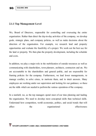 TAYLOR’S UNIVERSITY| SABD | BQS | MANAGEMENTSCIENCE | MGT 60203
SILQ SND. BHD
2.1.1 Top Management Level
We, Board of Directors, responsible for controlling and overseeing the entire
organisation. Rather than direct the day-to-day activities of the company, we develop
goals, strategic plans, and company policies, as well as make decisions about the
direction of the organisation. For example, we research land and property
opportunities and evaluate the feasibility of a project. We work out the best use for
the land or property. We then plan the property development, including the schedule
and costs.
In addition, we play a major role in the mobilization of outside resources as well as
communicating with shareholders, town planners, architects, contractors and etc. We
are accountable to the shareholders and general public, and are responsible for
framing policies for the company. Furthermore, we lead lower managements, to
manage conflict, to solve crises, to motivate them, and to intuit answers. Many
employees are working under our supervision and looking for our guidance, so these
are the skills which are needed to perform the various operations of the company.
In a nutshell, we, as the top managers spend most of our time planning and leading
the organisation. We need to develop more conceptual skills than technical skills.
Understand how competition, world economies, politics, and social trends that will
affect the organisational effectiveness
 
