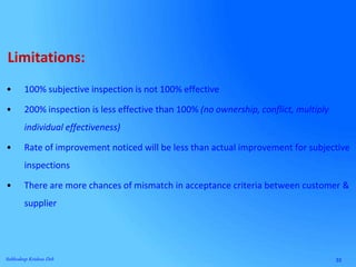 33Subhodeep Krishna Deb
• 100% subjective inspection is not 100% effective
• 200% inspection is less effective than 100% (no ownership, conflict, multiply
individual effectiveness)
• Rate of improvement noticed will be less than actual improvement for subjective
inspections
• There are more chances of mismatch in acceptance criteria between customer &
supplier
Limitations:
 