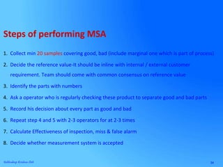 34Subhodeep Krishna Deb
1. Collect min 20 samples covering good, bad (include marginal one which is part of process)
2. Decide the reference value-It should be inline with internal / external customer
requirement. Team should come with common consensus on reference value
3. Identify the parts with numbers
4. Ask a operator who is regularly checking these product to separate good and bad parts
5. Record his decision about every part as good and bad
6. Repeat step 4 and 5 with 2-3 operators for at 2-3 times
7. Calculate Effectiveness of inspection, miss & false alarm
8. Decide whether measurement system is accepted
Steps of performing MSA
 