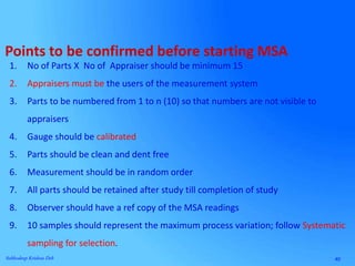 40Subhodeep Krishna Deb
Points to be confirmed before starting MSA
1. No of Parts X No of Appraiser should be minimum 15
2. Appraisers must be the users of the measurement system
3. Parts to be numbered from 1 to n (10) so that numbers are not visible to
appraisers
4. Gauge should be calibrated
5. Parts should be clean and dent free
6. Measurement should be in random order
7. All parts should be retained after study till completion of study
8. Observer should have a ref copy of the MSA readings
9. 10 samples should represent the maximum process variation; follow Systematic
sampling for selection.
 
