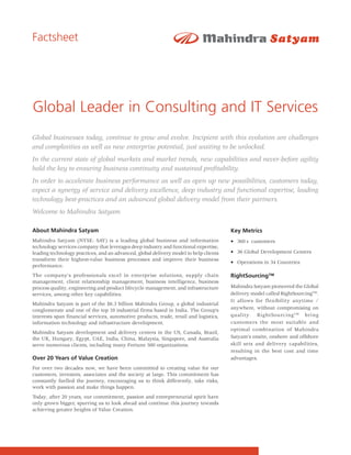 Factsheet




Global Leader in Consulting and IT Services
Global businesses today, continue to grow and evolve. Incipient with this evolution are challenges
and complexities as well as new enterprise potential, just waiting to be unlocked.
In the current state of global markets and market trends, new capabilities and never-before agility
hold the key to ensuring business continuity and sustained profitability.
In order to accelerate business performance as well as open up new possibilities, customers today,
expect a synergy of service and delivery excellence, deep industry and functional expertise, leading
technology best-practices and an advanced global delivery model from their partners.
Welcome to Mahindra Satyam.

About Mahindra Satyam                                                                  Key Metrics
Mahindra Satyam (NYSE: SAY) is a leading global business and information               • 360+ customers
technology services company that leverages deep industry and functional expertise,
leading technology practices, and an advanced, global delivery model to help clients   • 36 Global Development Centers
transform their highest-value business processes and improve their business
                                                                                       • Operations in 34 Countries
performance.
The company's professionals excel in enterprise solutions, supply chain                RightSourcing™
management, client relationship management, business intelligence, business
process quality, engineering and product lifecycle management, and infrastructure      Mahindra Satyam pioneered the Global
services, among other key capabilities.                                                delivery model called RightSourcingTM.
                                                                                       It allows for flexibility anytime /
Mahindra Satyam is part of the $6.3 billion Mahindra Group, a global industrial
conglomerate and one of the top 10 industrial firms based in India. The Group’s        anywhere, without compromising on
interests span financial services, automotive products, trade, retail and logistics,   quality. RightSourcing TM bring
information technology and infrastructure development.                                 customers the most suitable and
                                                                                       optimal combination of Mahindra
Mahindra Satyam development and delivery centers in the US, Canada, Brazil,
the UK, Hungary, Egypt, UAE, India, China, Malaysia, Singapore, and Australia          Satyam’s onsite, onshore and offshore
serve numerous clients, including many Fortune 500 organizations.                      skill sets and delivery capabilities,
                                                                                       resulting in the best cost and time
Over 20 Years of Value Creation                                                        advantages.
For over two decades now, we have been committed to creating value for our
customers, investors, associates and the society at large. This commitment has
constantly fuelled the journey, encouraging us to think differently, take risks,
work with passion and make things happen.
Today, after 20 years, our commitment, passion and entrepreneurial spirit have
only grown bigger, spurring us to look ahead and continue this journey towards
achieving greater heights of Value Creation.
 
