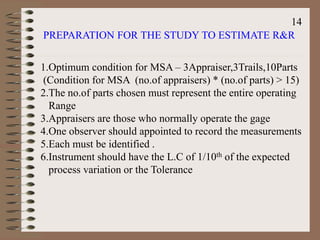 PREPARATION FOR THE STUDY TO ESTIMATE R&R
1.Optimum condition for MSA – 3Appraiser,3Trails,10Parts
(Condition for MSA (no.of appraisers) * (no.of parts) > 15)
2.The no.of parts chosen must represent the entire operating
Range
3.Appraisers are those who normally operate the gage
4.One observer should appointed to record the measurements
5.Each must be identified .
6.Instrument should have the L.C of 1/10th of the expected
process variation or the Tolerance
14
 