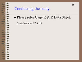 Conducting the study
16
 Please refer Gage R & R Data Sheet.
Slide Number:17 & 18
 