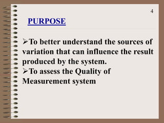 To better understand the sources of
variation that can influence the result
produced by the system.
To assess the Quality of
Measurement system
PURPOSE
4
 