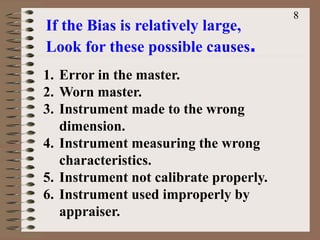 If the Bias is relatively large,
Look for these possible causes.
1. Error in the master.
2. Worn master.
3. Instrument made to the wrong
dimension.
4. Instrument measuring the wrong
characteristics.
5. Instrument not calibrate properly.
6. Instrument used improperly by
appraiser.
8
 