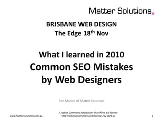 BRISBANE WEB DESIGN
The Edge 18th Nov
What I learned in 2010
Common SEO Mistakes
by Web Designers
Ben Maden of Matter Solutions
www.mattersolutions.com.au
Creative Commons Attribution-ShareAlike 3.0 license
http://creativecommons.org/licenses/by-sa/3.0/ 1
 