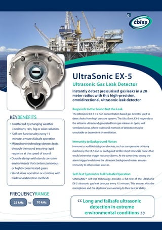 UltraSonic EX-5

Ultrasonic Gas Leak Detector
Instantly detect pressurised gas leaks in a 20
meter radius with this high-precision,
omnidirectional, ultrasonic leak detector
Responds to the Sound Not the Leak
The UltraSonic EX-5 is a non-concentration based gas detector used to

KEYBENEFITS
•

detect leaks from high pressure systems. The UltraSonic EX-5 responds to
the airborne ultrasound generated from gas releases in open, well

conditions; rain, fog or solar radiation

•

Unaffected by changing weather

ventilated areas, where traditional methods of detection may be

Self-test functionality every 15

unsuitable or dependent on ventilation.

minutes ensures failsafe operation

Immunity to Background Noises

• Microphone technology detects leaks 	
through the sound ensuring rapid 	

	

response at the speed of sound

• Durable design withstands corrosive 		
environments that contain poisonous 	
or highly concentrated gases

• Stand alone operation or combine with 	
traditional detection methods

Immune to audible background noises, such as compressors or heavy
machinery, the EX-5 can be configured to filter short timescale noises that
would otherwise trigger nuisance alarms. At the same time, setting the
alarm trigger level above the ultrasonic background noises ensures
immunity to other noises sources.

Self-Test System for Full Failsafe Operation
SENSSONIC™ self-test technology provides a full test of the UltraSonic
EX-5 ultrasonic gas leak detector every 15 minutes. This ensures that the
microphone and the electronics are working to their best of ability.

25 kHz

to

70 kHz

“

Long and failsafe ultrasonic
detection in extreme
environmental conditions

“

FREQUENCYRANGE

 