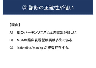 【理由】
A) 他のパーキンソニズムとの鑑別が難しい．
B) MSAの臨床表現型は実は多彩である．
C) look-alike/mimics が複数存在する．
➃ 診断の正確性が低い
 