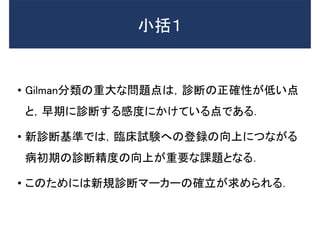 小括１
• Gilman分類の重大な問題点は，診断の正確性が低い点
と，早期に診断する感度にかけている点である．
• 新診断基準では，臨床試験への登録の向上につながる
病初期の診断精度の向上が重要な課題となる．
• このためには新規診断マーカーの確立が求められる．
 