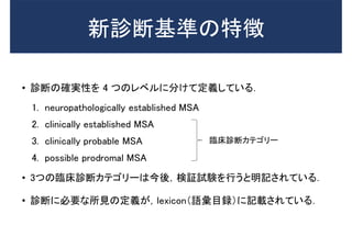 新診断基準の特徴
• 診断の確実性を 4 つのレベルに分けて定義している．
1. neuropathologically established MSA
2. clinically established MSA
3. clinically probable MSA
4. possible prodromal MSA
• 3つの臨床診断カテゴリーは今後，検証試験を行うと明記されている．
• 診断に必要な所見の定義が，lexicon（語彙目録）に記載されている．
臨床診断カテゴリー
 