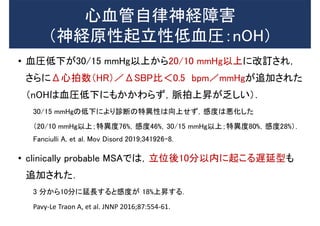 心血管自律神経障害
（神経原性起立性低血圧：nOH）
• 血圧低下が30/15 mmHg以上から20/10 mmHg以上に改訂され，
さらにΔ心拍数（HR）／ΔSBP比＜0.5 bpm／mmHgが追加された
（nOHは血圧低下にもかかわらず，脈拍上昇が乏しい）．
30/15 mmHgの低下により診断の特異性は向上せず，感度は悪化した
（20/10 mmHg以上；特異度76%，感度46%，30/15 mmHg以上；特異度80%，感度28%）．
Fanciulli A, et al. Mov Disord 2019;341926–8.
• clinically probable MSAでは，立位後10分以内に起こる遅延型も
追加された．
3 分から10分に延長すると感度が 18%上昇する．
Pavy-Le Traon A, et al. JNNP 2016;87:554-61.
 