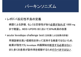 • レボドパ反応性不良の定義
病歴による評価，もしくは忍容性があり必要があれば 1000 mg
まで増量し，MDS-UPDRS IIIにおいて30％未満の改善
• acute levodopa challenge test（注射薬による効果の評価）
早期診断を高い信頼性を持って支持する検査ではないため，
結果が陰性でも levodopa 内服開始を断念する必要はない．
また多くの患者が副作用を経験するため行うべきではない．
パーキンソニズム
 
