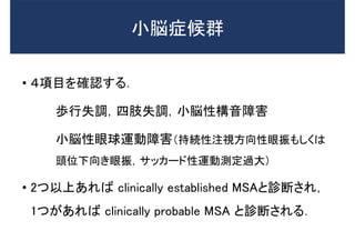 • ４項目を確認する．
歩行失調，四肢失調，小脳性構音障害
小脳性眼球運動障害（持続性注視方向性眼振もしくは
頭位下向き眼振，サッカード性運動測定過大）
• 2つ以上あれば clinically established MSAと診断され，
1つがあれば clinically probable MSA と診断される．
小脳症候群
 