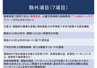 除外項目（７項目）
嗅覚検査で説明できない無嗅覚症，心臓交感神経の画像異常（123 I-MIBG-シンチグ
ラフィー）のうち少なくとも1つ．
注意力・覚醒度の顕著な変動と視知覚能力の早期低下を伴う変動する認知機能
発症から3年以内の，薬物によらない再発性の幻視
発症から3年以内のDSM-Vに基づく認知症
下向きの核上性眼筋麻痺，または垂直サッカードの遅延
頭部MRIで他の疾患を示唆する所見（PSP，多発性硬化症，血管性パーキンソニズ
ム，症候性小脳疾患など）．
自律神経障害，運動失調症，パーキンソニズムを引き起こすことが知られており，
患者の症状ともっともらしく関連する代替疾患（遺伝性または症候性運動失調症，
パーキンソニズムを含むMSA類縁疾患）
 