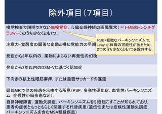 除外項目（７項目）
嗅覚検査で説明できない無嗅覚症，心臓交感神経の画像異常（123 I-MIBG-シンチグ
ラフィー）のうち少なくとも1つ．
注意力・覚醒度の顕著な変動と視知覚能力の早期低下を伴う変動する認知機能
発症から3年以内の，薬物によらない再発性の幻視
発症から3年以内のDSM-Vに基づく認知症
下向きの核上性眼筋麻痺，または垂直サッカードの遅延
頭部MRIで他の疾患を示唆する所見（PSP，多発性硬化症，血管性パーキンソニズ
ム，症候性小脳疾患など）．
自律神経障害，運動失調症，パーキンソニズムを引き起こすことが知られており，
患者の症状ともっともらしく関連する代替疾患（遺伝性または症候性運動失調症，
パーキンソニズムを含むMSA類縁疾患）
RBD+軽微なパーキンソニズムで，
Lewy 小体病の可能性があるため，
２つのうち少なくとも1つを除外する．
 