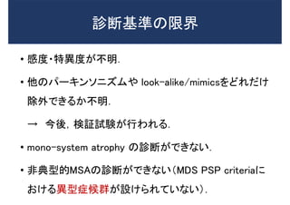 診断基準の限界
• 感度・特異度が不明．
• 他のパーキンソニズムや look-alike/mimicsをどれだけ
除外できるか不明．
→ 今後，検証試験が行われる．
• mono-system atrophy の診断ができない．
• 非典型的MSAの診断ができない（MDS PSP criteriaに
おける異型症候群が設けられていない）．
 