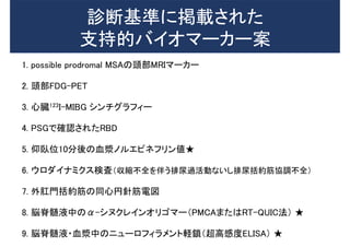 診断基準に掲載された
支持的バイオマーカー案
1. possible prodromal MSAの頭部MRIマーカー
2. 頭部FDG-PET
3. 心臓123I-MIBG シンチグラフィー
4. PSGで確認されたRBD
5. 仰臥位10分後の血漿ノルエピネフリン値★
6. ウロダイナミクス検査（収縮不全を伴う排尿過活動ないし排尿括約筋協調不全）
7. 外肛門括約筋の同心円針筋電図
8. 脳脊髄液中のα-シヌクレインオリゴマー（PMCAまたはRT-QUIC法） ★
9. 脳脊髄液・血漿中のニューロフィラメント軽鎖（超高感度ELISA） ★
 