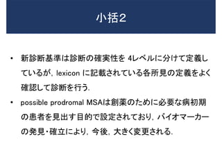 • 新診断基準は診断の確実性を 4レベルに分けて定義し
ているが，lexicon に記載されている各所見の定義をよく
確認して診断を行う．
• possible prodromal MSAは創薬のために必要な病初期
の患者を見出す目的で設定されており，バイオマーカー
の発見・確立により，今後，大きく変更される．
小括２
 