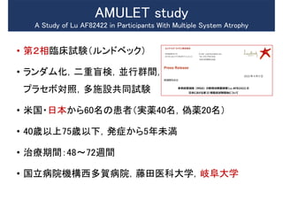 • 第２相臨床試験（ルンドベック）
• ランダム化，二重盲検，並行群間，
プラセボ対照，多施設共同試験
• 米国・日本から60名の患者（実薬40名，偽薬20名）
• 40歳以上75歳以下，発症から5年未満
• 治療期間：48～72週間
• 国立病院機構西多賀病院，藤田医科大学，岐阜大学
AMULET study
A Study of Lu AF82422 in Participants With Multiple System Atrophy
 