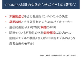 PROMESA試験の失敗から学ぶべきもの（著者ら）
• 非運動症状を含む最適なエンドポイントの決定
• 早期診断と治療効果判定のためのバイオマーカー
• 遺伝的要因やより詳細な病態の解明
• 間違っている可能性のある病態仮説に基づかない
前臨床モデルの構築（例えばiPS細胞モデルのような
患者由来のモデル）
Levin J, et al. Lancet Neurol. 2019;18:724-735.
 