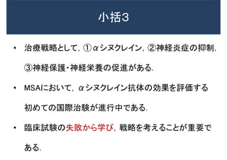 • 治療戦略として，①αシヌクレイン，②神経炎症の抑制，
③神経保護・神経栄養の促進がある．
• MSAにおいて，αシヌクレイン抗体の効果を評価する
初めての国際治験が進行中である．
• 臨床試験の失敗から学び，戦略を考えることが重要で
ある．
小括３
 