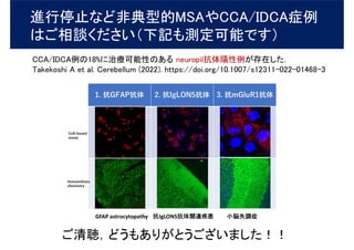 進行停止など非典型的MSAやCCA/IDCA症例
はご相談ください（下記も測定可能です）
CCA/IDCA例の18%に治療可能性のある neuropil抗体陽性例が存在した．
Takekoshi A et al. Cerebellum (2022). https://doi.org/10.1007/s12311-022-01468-3
ご清聴，どうもありがとうございました！！
 