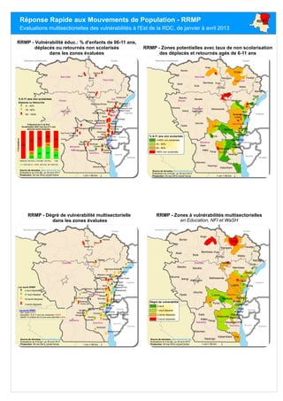 Ango
Bondo
Aketi
Ubundu
Dungu
Kailo
Opala
Fizi
Poko
Bafwasende
Buta
MambasaBanaliaBasoko
Punia
Walikale
Watsa
Kibombo
Pangi
Lubero
Shabunda
Lubutu
Isangi
Aru
Kasongo
Faradje
Kabambare
Djugu
Irumu
Mwenga
Wamba
Yahuma
Rungu
Oicha
Bambesa
Niangara
Mahagi
Masisi
Uvira
Kalehe
Rutshuru
Idjwi
Kabare
Kisangani
Walungu
Beni
Nyiragongo
Kindu
Soudan
Ouganda
Tanzanie
Burundi
Rwanda
Republique centrafricaine
Orientale
Maniema
Sud-Kivu
Nord-Kivu
Ango
Bondo
Aketi
Ubundu
Dungu
Kailo
Opala
Fizi
Poko
Bafwasende
Buta
Mambasa
Banalia
Basoko
Punia
Walikale
Watsa
Yahuma
Kibombo
Pangi
Lubero
Shabunda
Lubutu
Isangi
Aru
Kasongo
Faradje
Kabambare
Djugu
Irumu
Mwenga
Wamba
Niangara
Rungu
Oicha
Bambesa
Mahagi
Masisi
Uvira
Kalehe
Rutshuru
Idjwi
Kabare
Kisangani
Walungu
Beni
Nyiragongo
Kindu
Butembo
Tshopo Ituri
Bas-Uele
Maniema
Haut-Uele
Sud-Kivu
Nord-Kivu
Kisangani
Soudan
Ouganda
Tanzanie
Burundi
Rwanda
Republique centrafricaine
__
_
__
_
_
___
_
_ _
_
_
_
_
_
_
_
_
__
__
_
_
_
_
_
_
_
_
_
_
_
_
_
__
__
_
_
_
_
_
___
_
__
_
_
__
_
__
_
_
_
_
_
__ _
_
__
__
Tshopo
Ituri
Bas-Uele
Maniema
Haut-Uele
Sud-Kivu
Nord-Kivu
Kisangani Beni
Kindu
Butembo
Goma
Bukavu
Buye
Wawe
Kisha
Wamba
Muumo
Nambia
Kiluku
Chulwe
Kusisa
Lubutu
Kolula
Mapimo
Minoro
Bisoko
Sungwe
Kalele
Vukovi
Itendi
Kibumba
Bayenga
bulongo
Masanga
Boloma 1
Eringeti
ciherano
Boloma 2
Sumbuso2
Mungembe
Birundule
Njiapanda
Kitchanga
Punia cité
Byanderema
Nyalugusha
Idohu-Ofay
Bakwalumona
Maea/Kambau
Mambasa-Binase
Liva/Mayi moya
Bwanasura-Luna
Axe Punia Yumbi
Mwanza - Bunyatenge
Bangandula-Babomongo
Soudan
Ouganda
Tanzanie
Burundi
Rwanda
Republique centrafricaine
% 6-11 ans non scolarisés
Déplacés ou Retournés
_ 9. - 45%
_ 45 - 60%
_ 60 - 100%
±1 cm = 95 km
RRMP - Vulnérabilité éduc.: % d'enfants de 06-11 ans,
déplacés ou retournés non scolarisés
dans les zones évaluées
Source de données: www.activityinfo.org,
Evaluations du 01er jan. au 30 avril 2013
Production: 05 mai 2013, Unicef Goma
_
__
_
__
____
_
_
_
__
__
_ _
_
_
_
_
_
_
_
_
___
__
_
_
_
_
_
_
__
_
_
_
_
_
_
_
__
__
_
_
_
_
_
___
_
_
_
_
_
_
__
_
_
_
__
_
_
_
_
_
_
_
__
_
_
_
_
_ _
_
_
_
_
_
_
_
_
__
_
_
Buye
Wawe
Wamba
Mweso
Mugora
Kabase
Nambia
Irangi
Kiluku
Chulwe
Bundje
Lubutu
Kolula
Mapimo
Minoro
Bisoko
Sungwe
Itendi
Musenge
Bayenga
Burungu
bulongo
Masanga
Makungwe
Mukoloka
Vitsumbi
Boloma 1
Eringeti
Sumbuso2
Kamulila
Mungembe
Bosso-Teu
Nyakakoma
Njiapanda
Bunia Cite
Punia cité
Bakwalumona
Maea/Kambau
Kasindi Port
Iregabarhonyi
Makeke-Luemba
Mambasa-Binase
Liva/Mayi moya
Axe Punia Yumbi
Mwanza - Bunyatenge
Kamanyola - Katogota
Soudan
Ouganda
Tanzanie
Burundi
Rwanda
Republique centrafricaine
Orientale
Maniema
Sud-Kivu
Nord-Kivu
Les seuils RRMP
_ 0 seuil dépassé
_ 01 seuil dépassé
_ 02 seuils dépassés
_ 3 seuils dépassés
RRMP - Zones potentielles avec taux de non scolarisation
des déplacés et retournés agés de 6-11 ans
±1 cm = 95 km
Source de données: www.activityinfo.org,
Evaluations du 01er jan. au 30 avril 2013
Production: 05 mai 2013, Unicef Goma
RRMP - Dégré de vulnérabilité multisectorielle
dans les zones évaluées
Source de données: www.activityinfo.org,
Evaluations du 01er jan. au 30 avril 2013
Production: 05 mai 2013, Unicef Goma
RRMP - Zones à vulnérabilités multisectorielles
en Education, NFI et WaSH
Réponse Rapide aux Mouvements de Population - RRMP
Evaluations multisectiorielles des vulnérabilités à l'Est de la RDC, de janvier à avril 2013
RDC
±1 cm = 95 km
Source de données: www.activityinfo.org,
Evaluations du 01er jan. au 30 avril 2013
Production: 05 mai 2013, Unicef Goma
13%
38% 42%
26%
15%
6%
17%
13%
100%
72%
56%
42%
61%
Maniema Nord Kivu Orientale Sud Kivu Total
%Evaluations
Fréquence du % de Non
Scolarisation (NS) chez les 6-11 ans
dans les zones évaluées
< 45% Non S. 45% - 60% NS >= 60% NS
% 6-11 ans non scolarisés
<=45% non scolarisés
45 - 60%
60 - 80%
>80% non scolarisés
Les seuils RRMP:
- NFI: score >=3.5
- Education: % 6-11 ans non scolarisés >=60%
- WaSH: % enfants de 0-5 ans avec diarrhée>=45%
Dégré de vulnérabilité
0 seuil
1 seuil dépassé
2 seuils dépassés
3 seuils dépassés
1 cm = 95 km ±
 