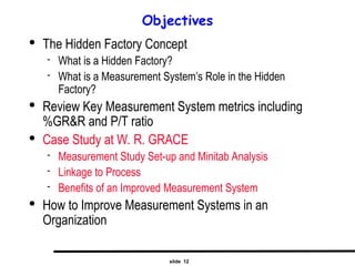 slide 12
Objectives

The Hidden Factory Concept
 What is a Hidden Factory?
 What is a Measurement System’s Role in the Hidden
Factory?

Review Key Measurement System metrics including
%GR&R and P/T ratio

Case Study at W. R. GRACE
 Measurement Study Set-up and Minitab Analysis
 Linkage to Process
 Benefits of an Improved Measurement System

How to Improve Measurement Systems in an
Organization
 