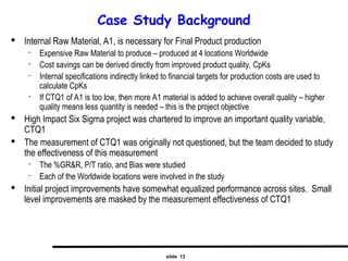 slide 13
Case Study Background

Internal Raw Material, A1, is necessary for Final Product production
 Expensive Raw Material to produce – produced at 4 locations Worldwide
 Cost savings can be derived directly from improved product quality, CpKs
 Internal specifications indirectly linked to financial targets for production costs are used to
calculate CpKs
 If CTQ1 of A1 is too low, then more A1 material is added to achieve overall quality – higher
quality means less quantity is needed – this is the project objective

High Impact Six Sigma project was chartered to improve an important quality variable,
CTQ1

The measurement of CTQ1 was originally not questioned, but the team decided to study
the effectiveness of this measurement
 The %GR&R, P/T ratio, and Bias were studied
 Each of the Worldwide locations were involved in the study

Initial project improvements have somewhat equalized performance across sites. Small
level improvements are masked by the measurement effectiveness of CTQ1
 