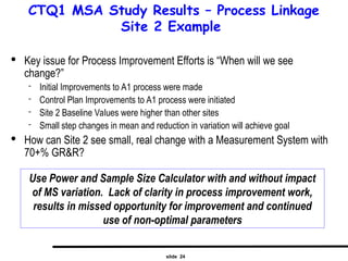 slide 24
CTQ1 MSA Study Results – Process Linkage
Site 2 Example
Use Power and Sample Size Calculator with and without impact
of MS variation. Lack of clarity in process improvement work,
results in missed opportunity for improvement and continued
use of non-optimal parameters

Key issue for Process Improvement Efforts is “When will we see
change?”
 Initial Improvements to A1 process were made
 Control Plan Improvements to A1 process were initiated
 Site 2 Baseline Values were higher than other sites
 Small step changes in mean and reduction in variation will achieve goal

How can Site 2 see small, real change with a Measurement System with
70+% GR&R?
 