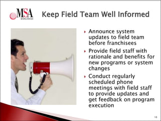 Keep Field Team Well Informed






Announce system
updates to field team
before franchisees
Provide field staff with
rationale and benefits for
new programs or system
changes
Conduct regularly
scheduled phone
meetings with field staff
to provide updates and
get feedback on program
execution
10

 
