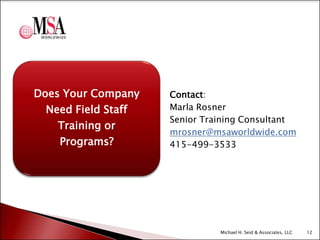 Does Your Company
Need Field Staff
Training or
Programs?

Contact:
Marla Rosner
Senior Training Consultant
mrosner@msaworldwide.com
415-499-3533

Michael H. Seid & Associates, LLC

12

 