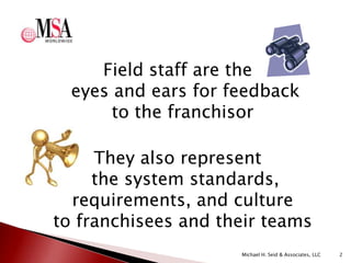 Field staff are the
eyes and ears for feedback
to the franchisor
They also represent
the system standards,
requirements, and culture
to franchisees and their teams
Michael H. Seid & Associates, LLC

2

 