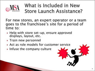 What is Included in New
Store Launch Assistance?
For new stores, an expert operator or a team
goes to the franchisee’s site for a period of
time to:






Help with store set-up, ensure approved
displays, layout, etc.
Train new personnel
Act as role models for customer service
Infuse the company culture

4

 