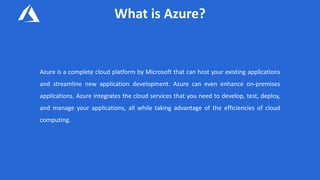 What is Azure?
Azure is a complete cloud platform by Microsoft that can host your existing applications
and streamline new application development. Azure can even enhance on-premises
applications. Azure integrates the cloud services that you need to develop, test, deploy,
and manage your applications, all while taking advantage of the efficiencies of cloud
computing.
 