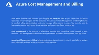 Azure Cost Management and Billing
With Azure products and services, you only pay for what you use. As you create and use Azure
resources, you are charged for the resources. You use Azure Cost Management and Billing features
to conduct billing administrative tasks and manage billing access to costs. You can also use its
features to monitor and control Azure spending and to optimize Azure resource use
Cost management is the process of effectively planning and controlling costs involved in your
business. Cost management tasks are normally performed by finance, management, and app teams.
Azure Cost Management + Billing helps organizations plan with cost in mind. It also helps to analyze
costs effectively and take action to optimize cloud spending.
 