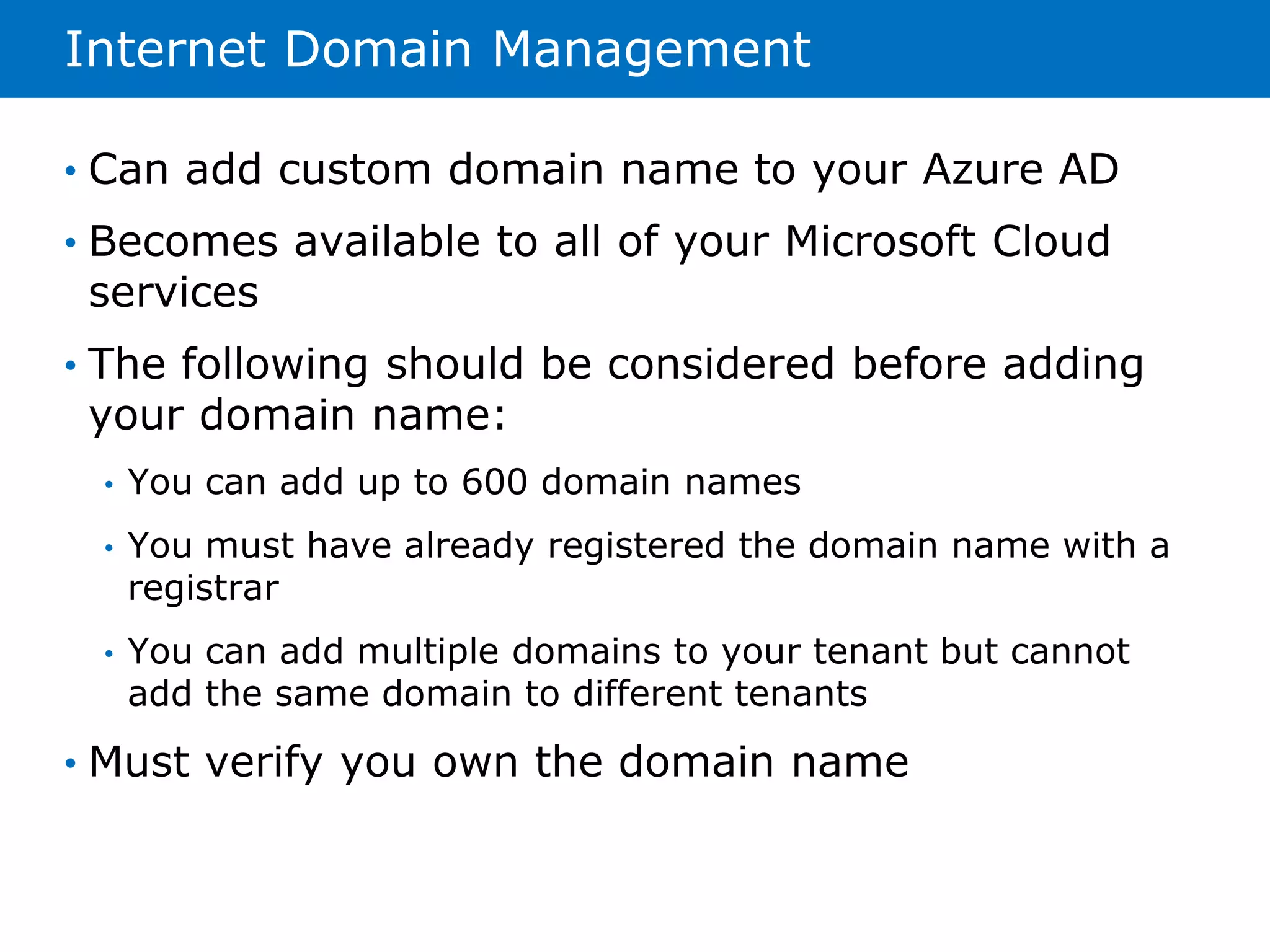 Internet Domain Management 
• Can add custom domain name to your Azure AD 
• Becomes available to all of your Microsoft Cloud 
services 
• The following should be considered before adding 
your domain name: 
• You can add up to 600 domain names 
• You must have already registered the domain name with a 
registrar 
• You can add multiple domains to your tenant but cannot 
add the same domain to different tenants 
• Must verify you own the domain name 
 
