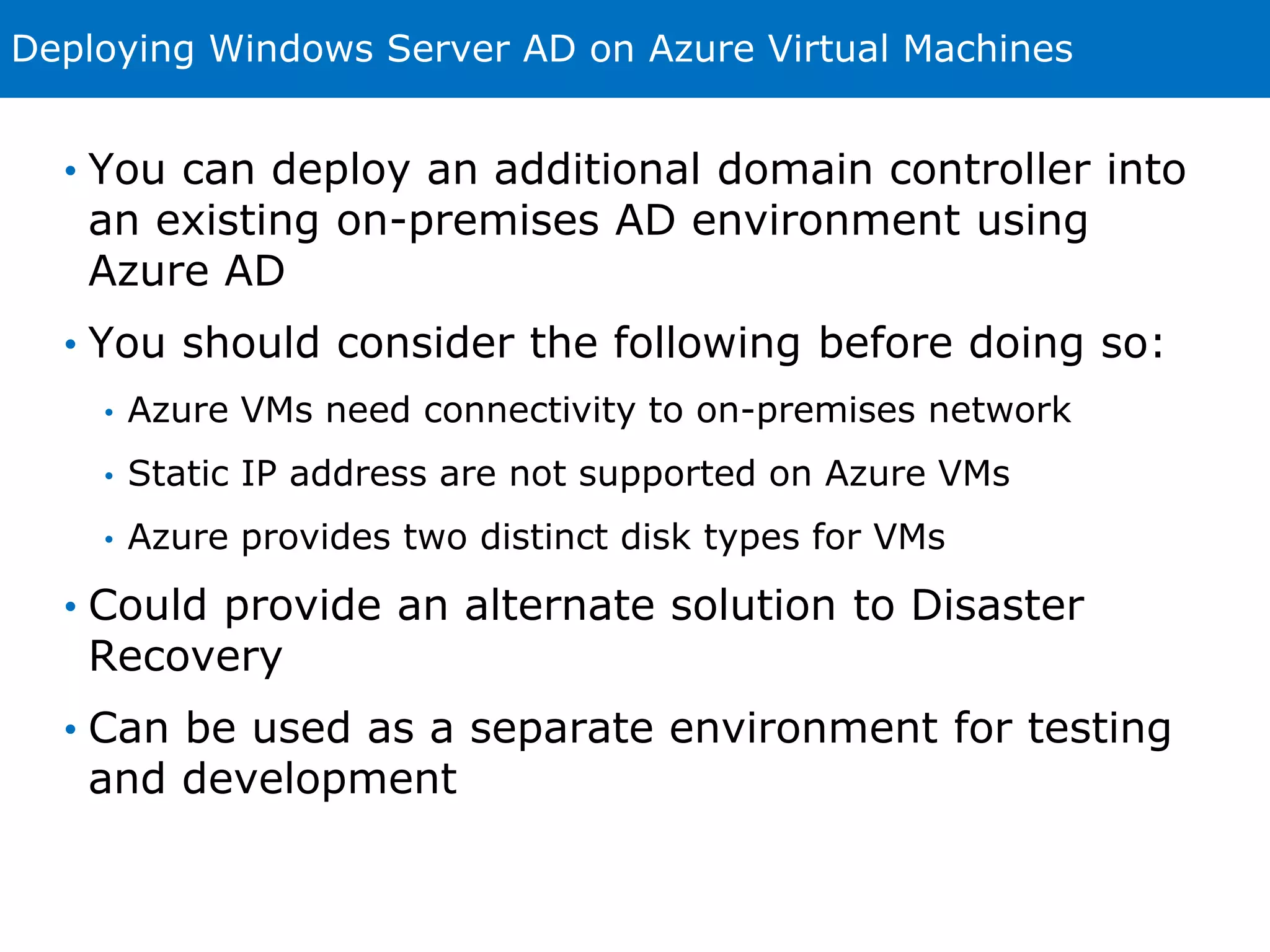 Deploying Windows Server AD on Azure Virtual Machines 
• You can deploy an additional domain controller into 
an existing on-premises AD environment using 
Azure AD 
• You should consider the following before doing so: 
• Azure VMs need connectivity to on-premises network 
• Static IP address are not supported on Azure VMs 
• Azure provides two distinct disk types for VMs 
• Could provide an alternate solution to Disaster 
Recovery 
• Can be used as a separate environment for testing 
and development 
 