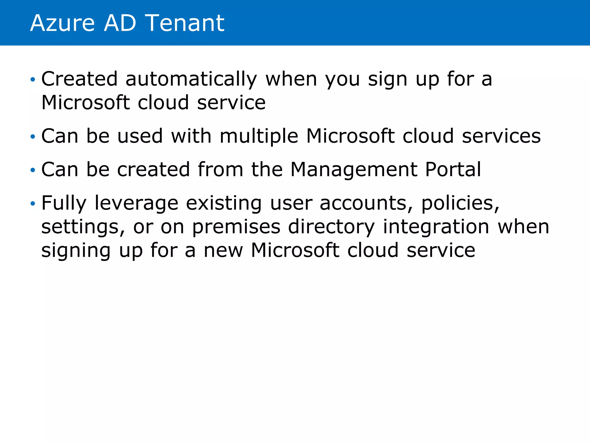 Azure AD Tenant 
• Created automatically when you sign up for a 
Microsoft cloud service 
• Can be used with multiple Microsoft cloud services 
• Can be created from the Management Portal 
• Fully leverage existing user accounts, policies, 
settings, or on premises directory integration when 
signing up for a new Microsoft cloud service 
 