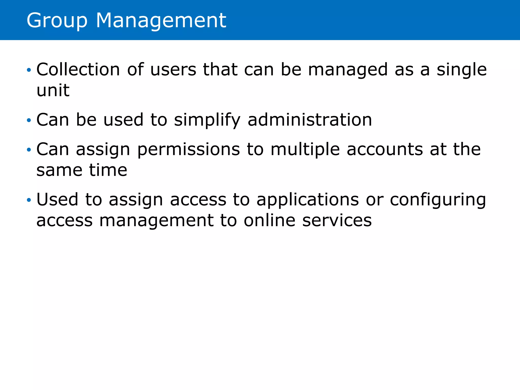 Group Management 
• Collection of users that can be managed as a single 
unit 
• Can be used to simplify administration 
• Can assign permissions to multiple accounts at the 
same time 
• Used to assign access to applications or configuring 
access management to online services 
 