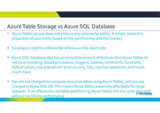 10
Azure Table Storage vs Azure SQL Database
 Azure Tables service does not enforce any schema for tables. It simply stores the 
properties of your entity based on the partition key and the row key. 
 Developers need to enforce the schema on the client side. 
 Azure SQL Database also has an incredible amount of features that Azure Tables do 
not have including: stored procedures, triggers, indexes, constraints, functions, 
default values, row and column level security, SQL injection detection, and much, 
much more. 
 You are not charged for compute resources when using Azure Tables, and you are 
charged in Azure SQL DB. This makes Azure Tables extremely affordable for large 
datasets. If we effectively use table partitioning, Azure Tables will also scale very well 
without sacrificing performance.
 