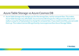 12
Azure Table Storage vs Azure Cosmos DB
 Azure Table Storage only charges you for the storage fees, not for compute fees. This makes 
Azure Table Storage very affordable. Azure Cosmos DB charges for a Request Unit (RU) which 
really is a way for a PaaS product to charge for compute fees. If you need more RUs, you can scale 
them up. This makes Cosmos DB significantly more expensive than Azure Storage Tables.
 