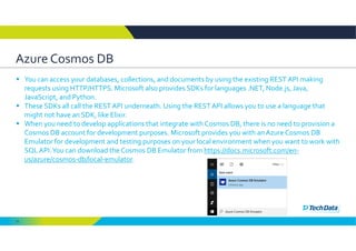 15
Azure Cosmos DB
 You can access your databases, collections, and documents by using the existing REST API making 
requests using HTTP/HTTPS. Microsoft also provides SDKs for languages .NET, Node.js, Java, 
JavaScript, and Python. 
 These SDKs all call the REST API underneath. Using the REST API allows you to use a language that 
might not have an SDK, like Elixir.
 When you need to develop applications that integrate with Cosmos DB, there is no need to provision a 
Cosmos DB account for development purposes. Microsoft provides you with an Azure Cosmos DB 
Emulator for development and testing purposes on your local environment when you want to work with 
SQL API. You can download the Cosmos DB Emulator from https://docs.microsoft.com/en‐
us/azure/cosmos‐db/local‐emulator. 
 