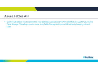 24
Azure Tables API 
 Cosmos DB allows you to connect to your database using the same API calls that you use for your Azure 
Table Storage. This allows you to move from Table Storage to Cosmos DB without changing a line of 
code. 
 