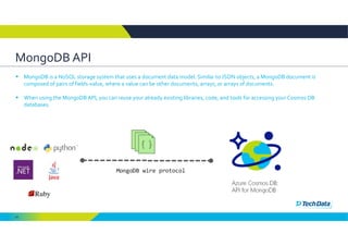 43
MongoDB API 
 MongoDB is a NoSQL storage system that uses a document data model. Similar to JSON objects, a MongoDB document is 
composed of pairs of fields‐value, where a value can be other documents, arrays, or arrays of documents. 
 When using the MongoDB API, you can reuse your already existing libraries, code, and tools for accessing your Cosmos DB 
databases. 
 