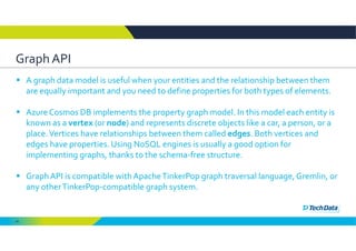 45
Graph API 
 A graph data model is useful when your entities and the relationship between them 
are equally important and you need to define properties for both types of elements. 
 Azure Cosmos DB implements the property graph model. In this model each entity is 
known as a vertex (or node) and represents discrete objects like a car, a person, or a 
place. Vertices have relationships between them called edges. Both vertices and 
edges have properties. Using NoSQL engines is usually a good option for 
implementing graphs, thanks to the schema‐free structure. 
 Graph API is compatible with Apache TinkerPop graph traversal language, Gremlin, or 
any other TinkerPop‐compatible graph system.
 