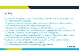 52
Backup
 Azure performs backups of your Cosmos DB account automatically every four hours 
and keeps the last two backups. 
 To ensure that the backup process does not impact on the latency of your account, 
Cosmos DB uses a separate Azure Blob Storage account. 
 Taking a backup doesn’t consume any provisioned RU from your account.
 These automatic backups are also resilient against regional disaster by replicating the 
backup data to another region using geo‐redundant storage (GRS). 
 Although only two last backups are available for recovery, if you accidentally delete a 
database or collection, your backup is maintained up to 30 days. 
 If you need to have a longer retention time, you can use Azure Cosmos DB Data 
Migration Tool and schedule additional backups. 
 You can only perform a restore by opening a support ticket. 
 