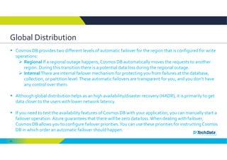 54
Global Distribution
 Cosmos DB provides two different levels of automatic failover for the region that is configured for write 
operations: 
 Regional If a regional outage happens, Cosmos DB automatically moves the requests to another 
region. During this transition there is a potential data loss during the regional outage. 
 InternalThere are internal failover mechanism for protecting you from failures at the database, 
collection, or partition level. These automatic failovers are transparent for you, and you don’t have 
any control over them. 
 Although global distribution helps as an high availability/disaster recovery (HADR), it is primarily to get 
data closer to the users with lower network latency. 
 If you need to test the availability features of Cosmos DB with your application, you can manually start a 
failover operation. Azure guarantees that there will be zero data loss. When dealing with failover, 
Cosmos DB allows you to configure failover priorities. You can use these priorities for instructing Cosmos 
DB in which order an automatic failover should happen. 
 